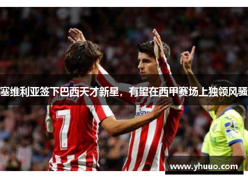 塞维利亚签下巴西天才新星，有望在西甲赛场上独领风骚