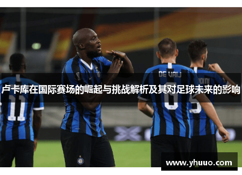 卢卡库在国际赛场的崛起与挑战解析及其对足球未来的影响