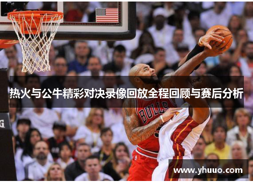 热火与公牛精彩对决录像回放全程回顾与赛后分析